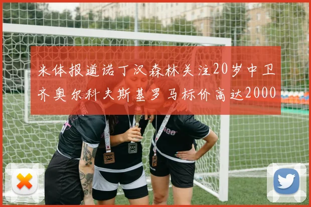 米体报道诺丁汉森林关注20岁中卫齐奥尔科夫斯基罗马标价高达2000万欧元