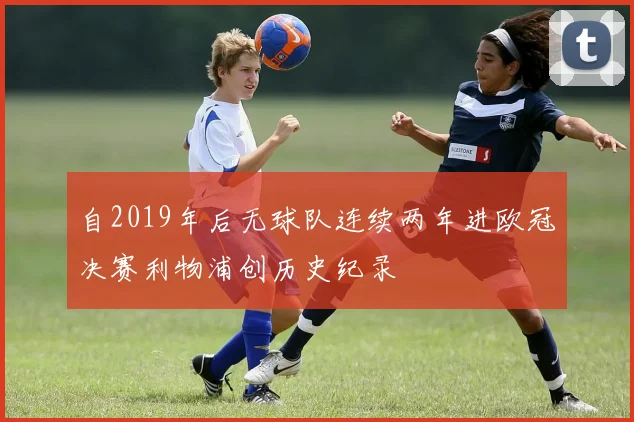 自2019年后无球队连续两年进欧冠决赛利物浦创历史纪录