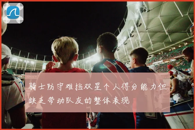 骑士防守难挡双星个人得分能力但缺乏带动队友的整体表现