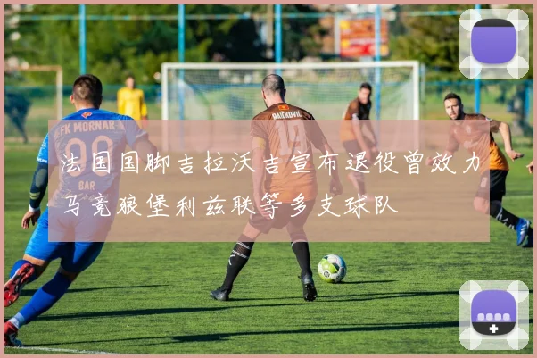 法国国脚吉拉沃吉宣布退役曾效力马竞狼堡利兹联等多支球队