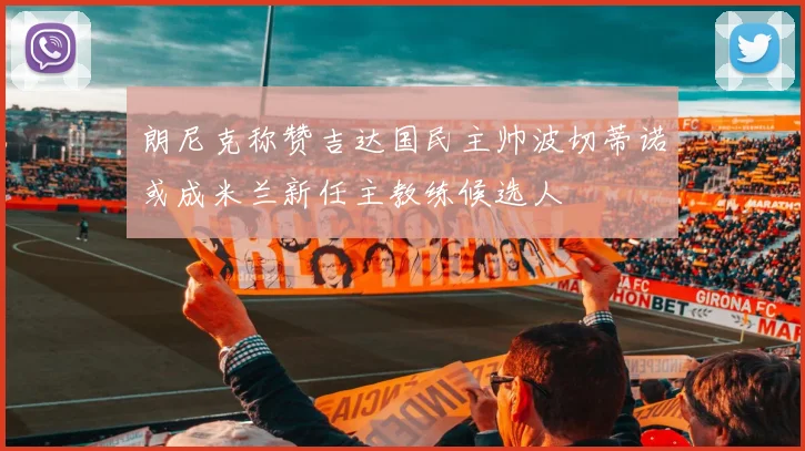 朗尼克称赞吉达国民主帅波切蒂诺或成米兰新任主教练候选人