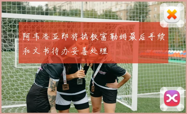 阿韦洛亚即将执教富勒姆最后手续和文书待办妥善处理