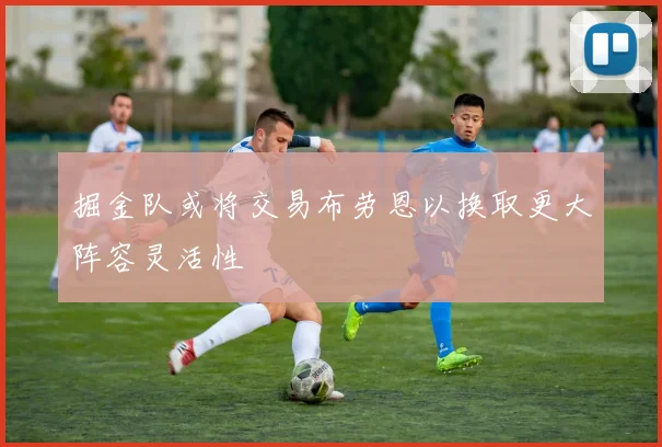 掘金队或将交易布劳恩以换取更大阵容灵活性