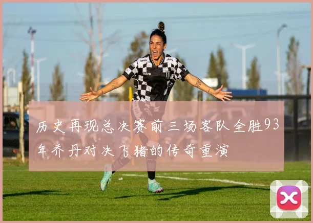 历史再现总决赛前三场客队全胜93年乔丹对决飞猪的传奇重演