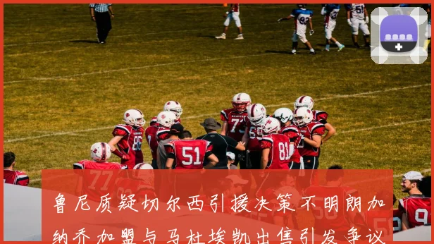 鲁尼质疑切尔西引援决策不明朗加纳乔加盟与马杜埃凯出售引发争议