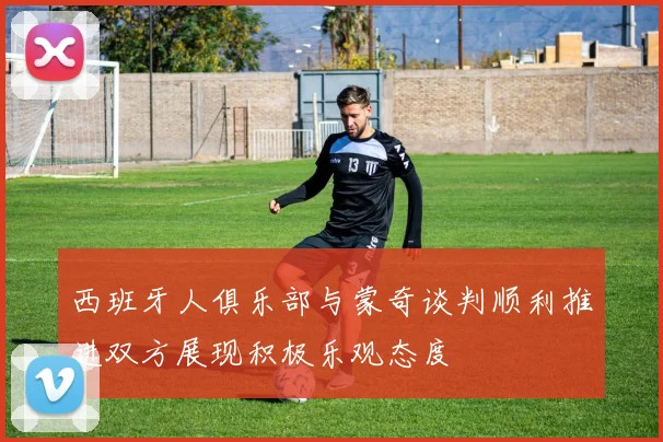 西班牙人俱乐部与蒙奇谈判顺利推进双方展现积极乐观态度