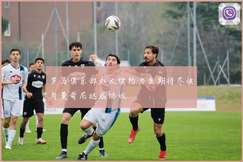 罗马俱乐部加大续约力度期待尽快与曼奇尼达成协议