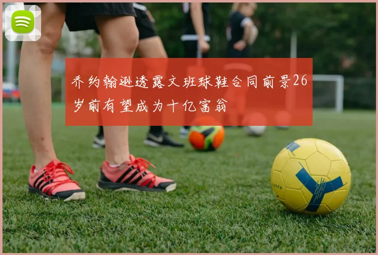 乔约翰逊透露文班球鞋合同前景26岁前有望成为十亿富翁