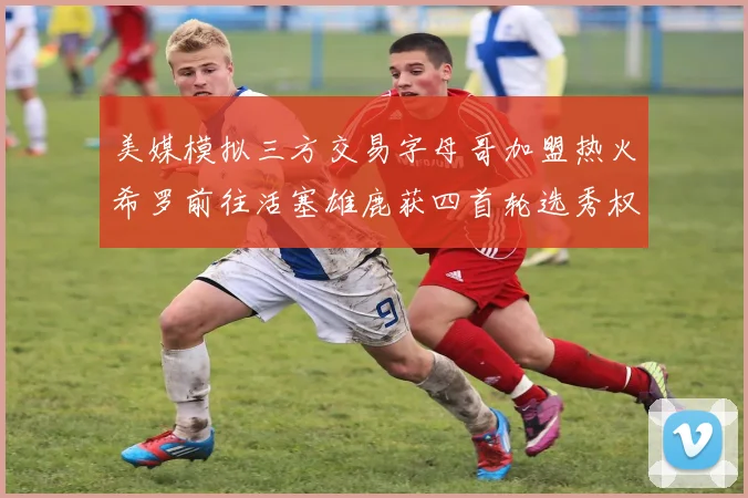 美媒模拟三方交易字母哥加盟热火希罗前往活塞雄鹿获四首轮选秀权与两次互换权
