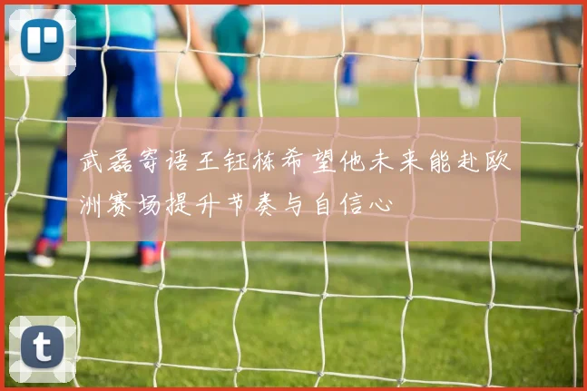 武磊寄语王钰栋希望他未来能赴欧洲赛场提升节奏与自信心