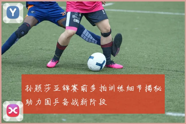 孙颖莎亚锦赛前多拍训练细节揭秘助力国乒备战新阶段