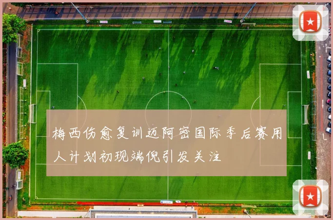 梅西伤愈复训迈阿密国际季后赛用人计划初现端倪引发关注