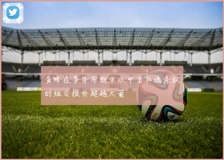 黄蜂在争夺布朗中以申京和选秀权的组合报价超越火箭