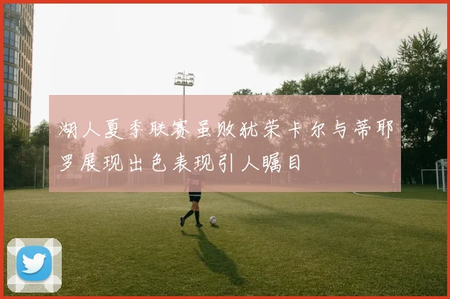 湖人夏季联赛虽败犹荣卡尔与蒂耶罗展现出色表现引人瞩目