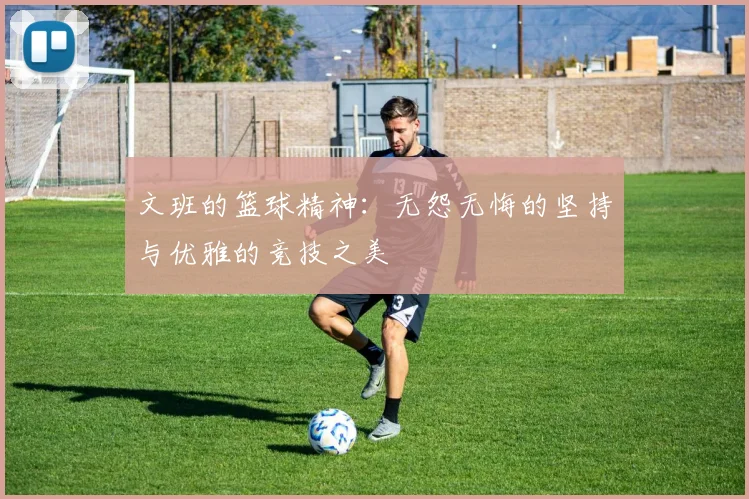 文班的篮球精神：无怨无悔的坚持与优雅的竞技之美