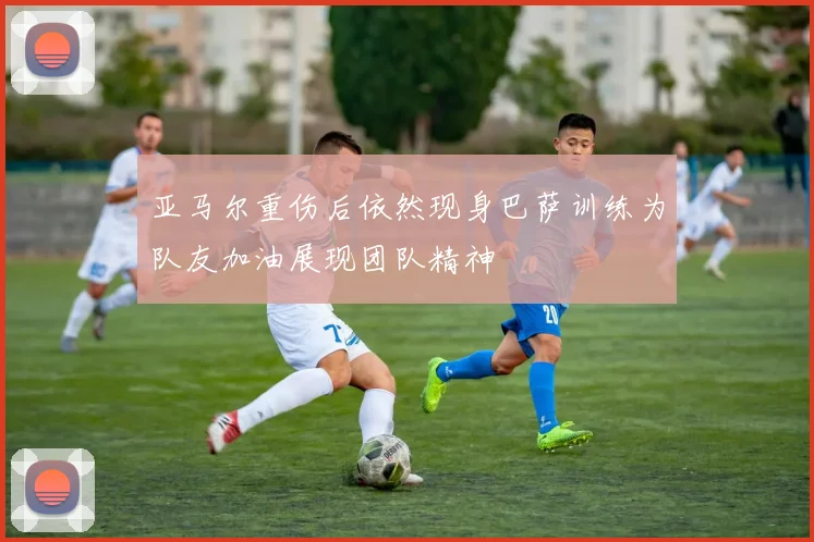 亚马尔重伤后依然现身巴萨训练为队友加油展现团队精神