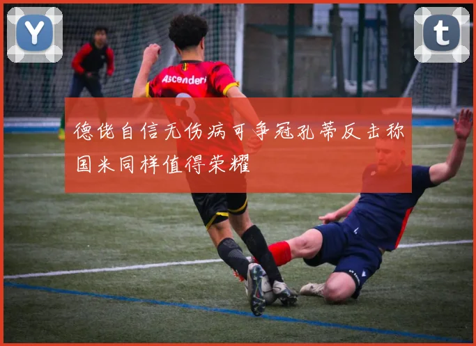 德佬自信无伤病可争冠孔蒂反击称国米同样值得荣耀