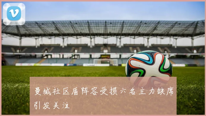 曼城社区盾阵容受损六名主力缺席引发关注