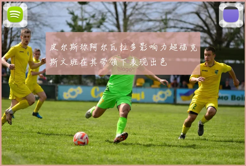 皮尔斯称阿尔瓦拉多影响力超福克斯文班在其带领下表现出色