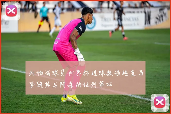 利物浦球员世界杯进球数领跑皇马紧随其后阿森纳位列第四