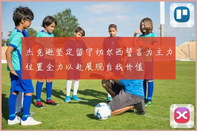 杰克逊坚定留守切尔西誓言为主力位置全力以赴展现自我价值