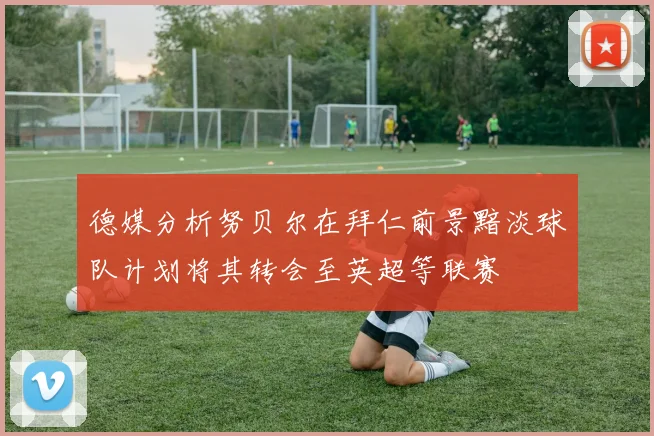 德媒分析努贝尔在拜仁前景黯淡球队计划将其转会至英超等联赛