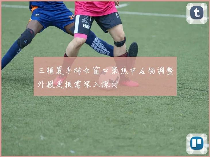 三镇夏季转会窗口聚焦中后场调整外援更换需深入探讨