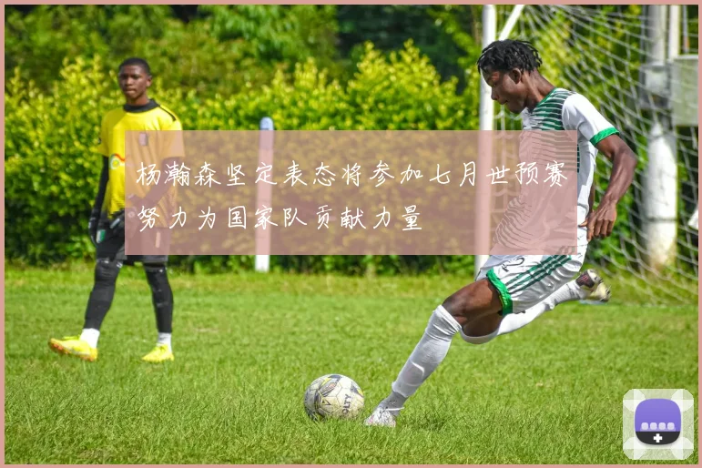 杨瀚森坚定表态将参加七月世预赛努力为国家队贡献力量