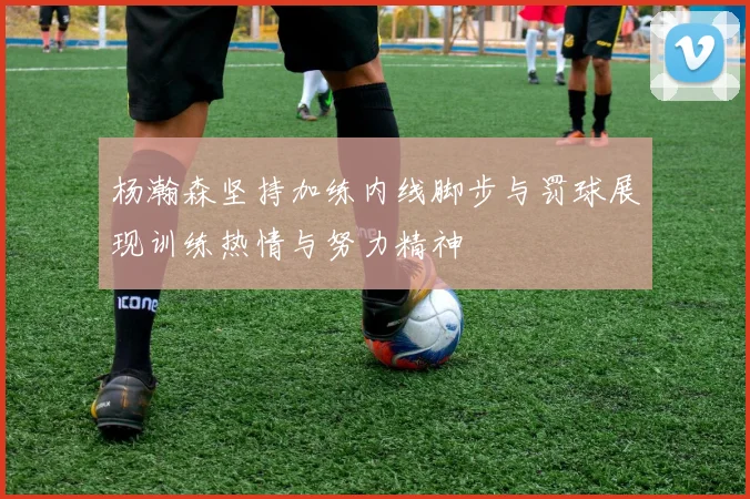 杨瀚森坚持加练内线脚步与罚球展现训练热情与努力精神